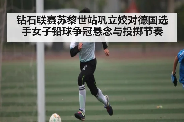钻石联赛苏黎世站巩立姣对德国选手女子铅球争冠悬念与投掷节奏